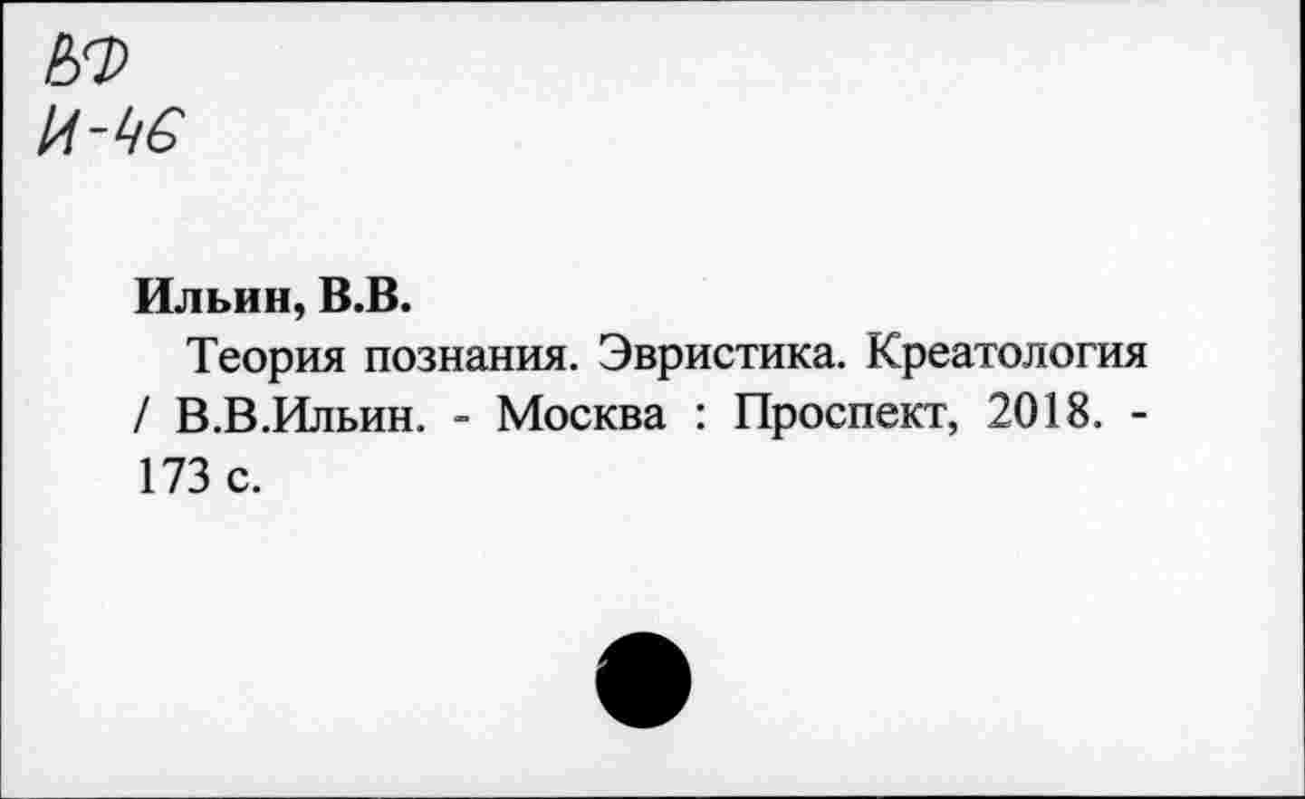 ﻿И-Ь6
Ильин, В.В.
Теория познания. Эвристика. Креатология / В.В.Ильин. - Москва : Проспект, 2018. -173 с.